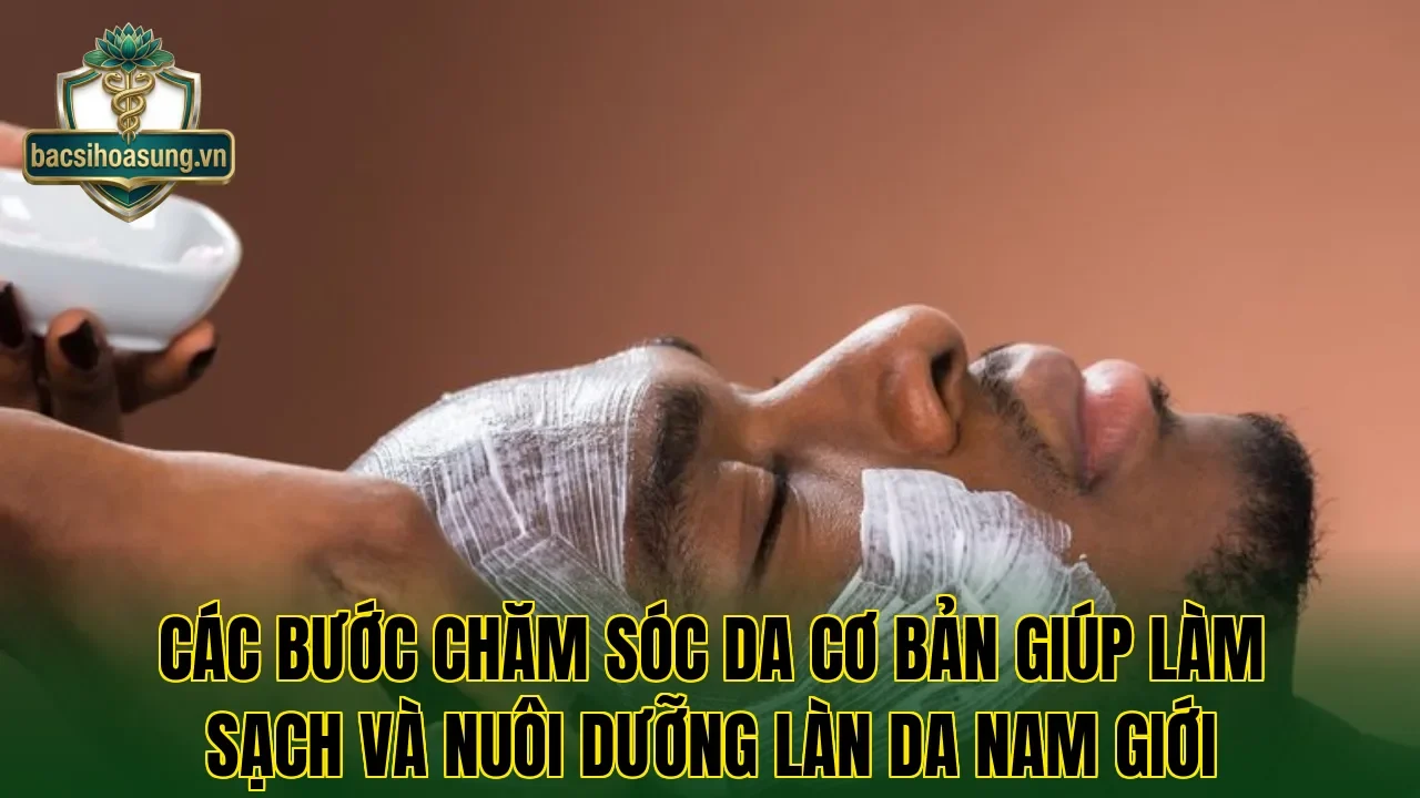 Các bước chăm sóc da cơ bản giúp làm sạch và nuôi dưỡng làn da nam giới