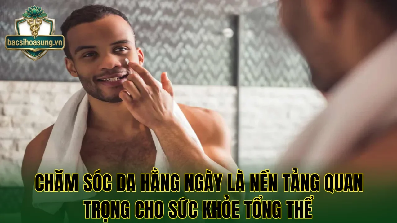 Chăm sóc da hằng ngày là nền tảng quan trọng cho sức khỏe tổng thể